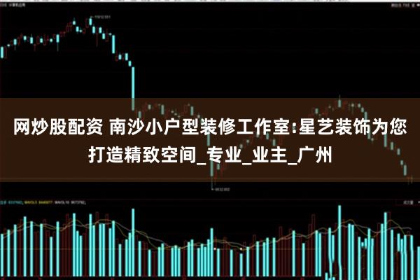 网炒股配资 南沙小户型装修工作室:星艺装饰为您打造精致空间_专业_业主_广州
