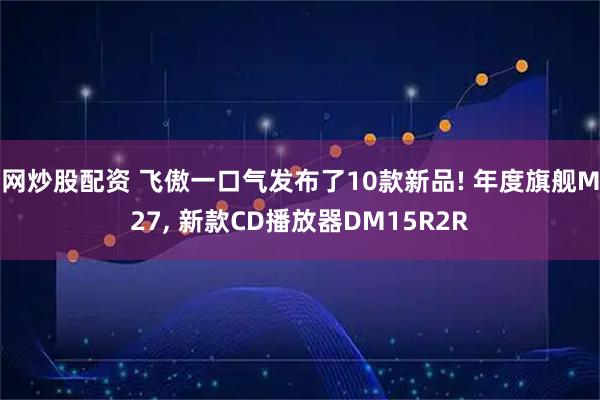 网炒股配资 飞傲一口气发布了10款新品! 年度旗舰M27, 新款CD播放器DM15R2R