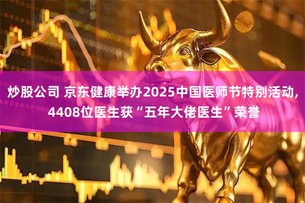 炒股公司 京东健康举办2025中国医师节特别活动, 4408位医生获“五年大佬医生”荣誉