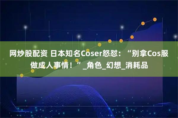 网炒股配资 日本知名Coser怒怼：“别拿Cos服做成人事情！”_角色_幻想_消耗品