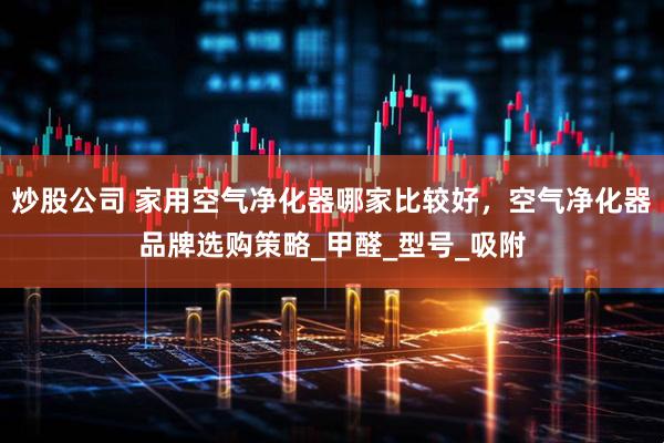 炒股公司 家用空气净化器哪家比较好，空气净化器品牌选购策略_甲醛_型号_吸附