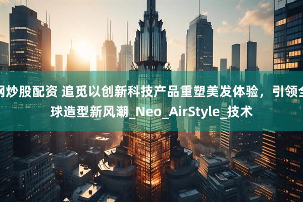 网炒股配资 追觅以创新科技产品重塑美发体验，引领全球造型新风潮_Neo_AirStyle_技术