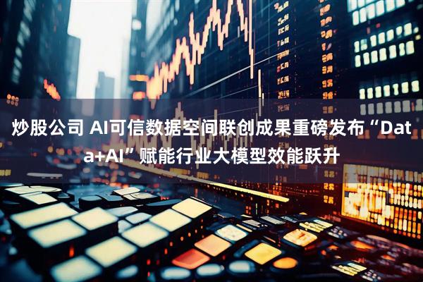 炒股公司 AI可信数据空间联创成果重磅发布“Data+AI”赋能行业大模型效能跃升