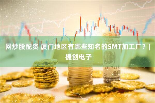 网炒股配资 厦门地区有哪些知名的SMT加工厂？| 捷创电子