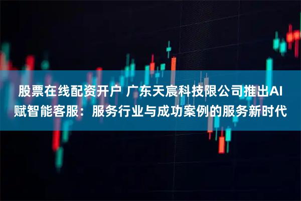 股票在线配资开户 广东天宸科技限公司推出AI赋智能客服：服务行业与成功案例的服务新时代