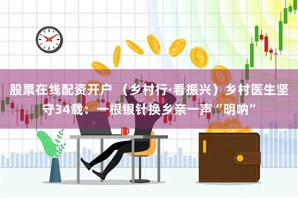 股票在线配资开户 （乡村行·看振兴）乡村医生坚守34载：一根银针换乡亲一声“明呐”
