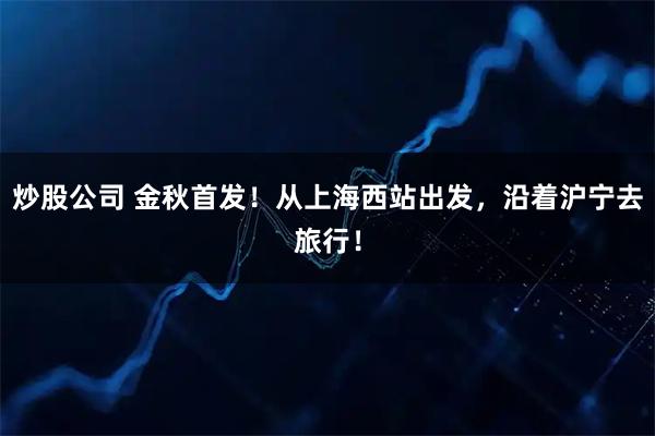 炒股公司 金秋首发！从上海西站出发，沿着沪宁去旅行！