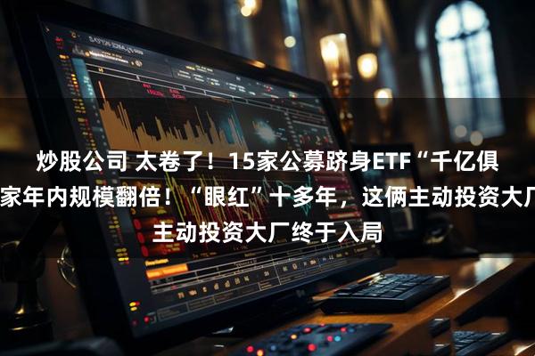 炒股公司 太卷了！15家公募跻身ETF“千亿俱乐部”，4家年内规模翻倍！“眼红”十多年，这俩主动投资大厂终于入局