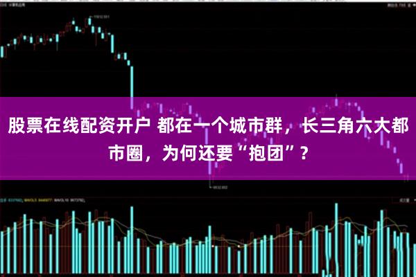 股票在线配资开户 都在一个城市群，长三角六大都市圈，为何还要“抱团”？