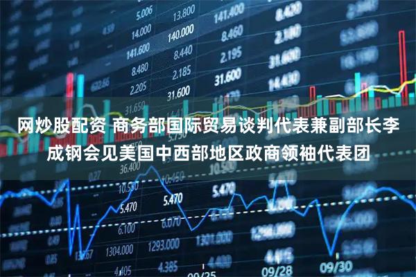 网炒股配资 商务部国际贸易谈判代表兼副部长李成钢会见美国中西部地区政商领袖代表团