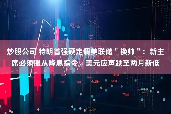 炒股公司 特朗普强硬定调美联储＂换帅＂：新主席必须服从降息指令，美元应声跌至两月新低