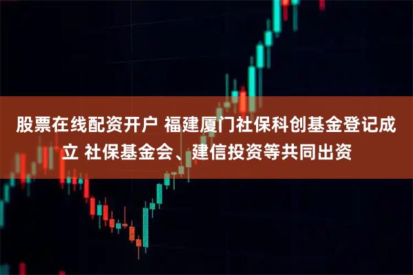 股票在线配资开户 福建厦门社保科创基金登记成立 社保基金会、建信投资等共同出资