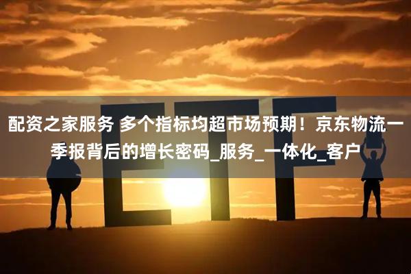 配资之家服务 多个指标均超市场预期！京东物流一季报背后的增长密码_服务_一体化_客户