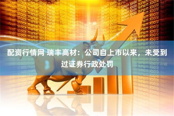 配资行情网 瑞丰高材：公司自上市以来，未受到过证券行政处罚