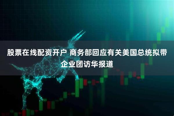 股票在线配资开户 商务部回应有关美国总统拟带企业团访华报道