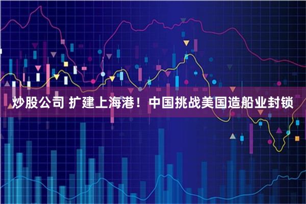 炒股公司 扩建上海港！中国挑战美国造船业封锁