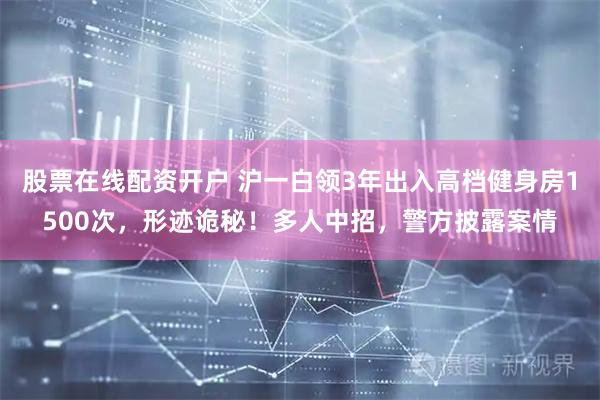 股票在线配资开户 沪一白领3年出入高档健身房1500次，形迹诡秘！多人中招，警方披露案情