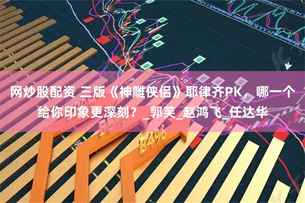 网炒股配资 三版《神雕侠侣》耶律齐PK，哪一个给你印象更深刻？_郭芙_赵鸿飞_任达华